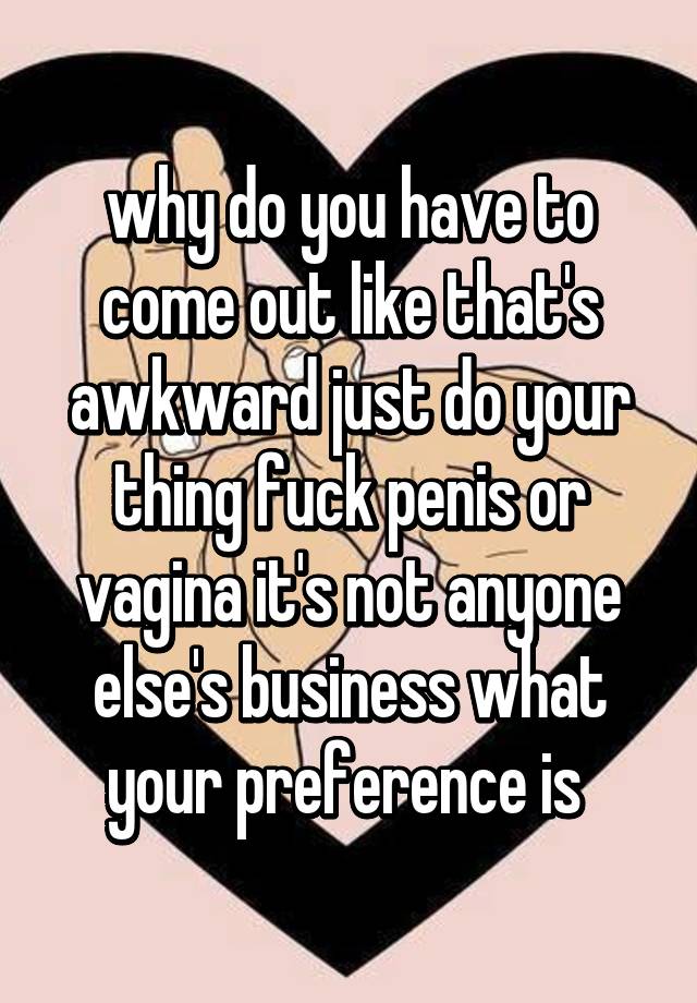 Why Do You Have To Come Out Like That S Awkward Just Do Your Thing Fuck Penis Or Vagina It S Not