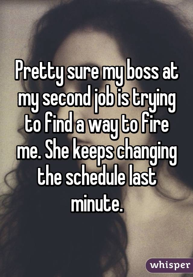 Pretty sure my boss at my second job is trying to find a way to fire me. She keeps changing the schedule last minute.