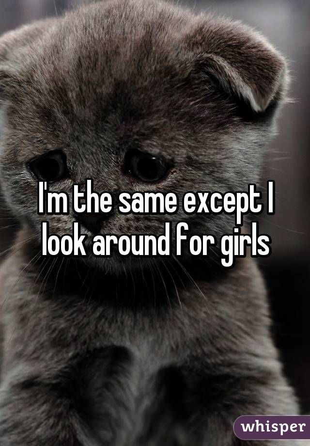 I'm the same except I look around for girls