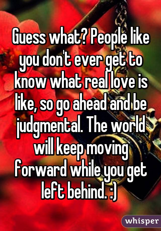 Guess what? People like you don't ever get to know what real love is like, so go ahead and be judgmental. The world will keep moving forward while you get left behind. :) 