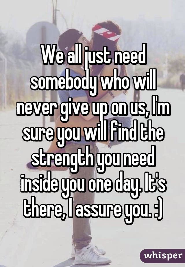 We all just need somebody who will never give up on us, I'm sure you will find the strength you need inside you one day. It's there, I assure you. :)