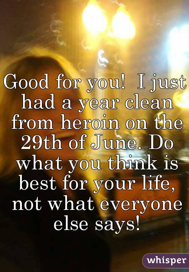 Good for you!  I just had a year clean from heroin on the 29th of June. Do what you think is best for your life, not what everyone else says!