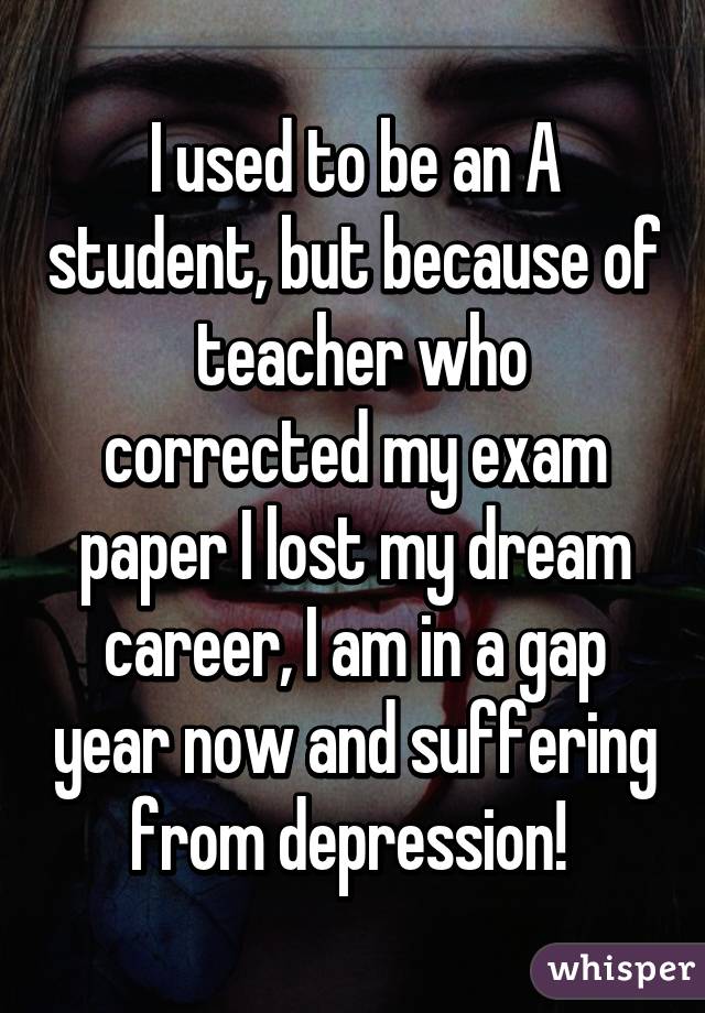 I used to be an A student, but because of  teacher who corrected my exam paper I lost my dream career, I am in a gap year now and suffering from depression! 