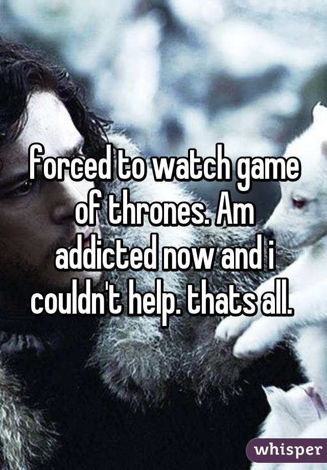 forced to watch game of thrones. Am addicted now and i couldn't help. thats all. 