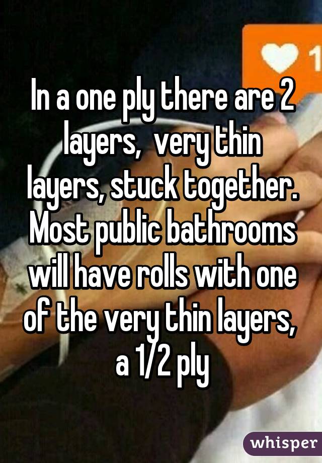 In a one ply there are 2 layers,  very thin layers, stuck together. Most public bathrooms will have rolls with one of the very thin layers,  a 1/2 ply