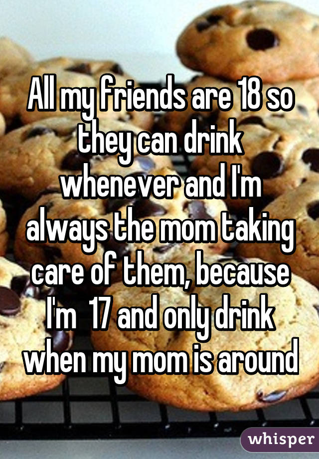 All my friends are 18 so they can drink whenever and I'm always the mom taking care of them, because I'm  17 and only drink when my mom is around