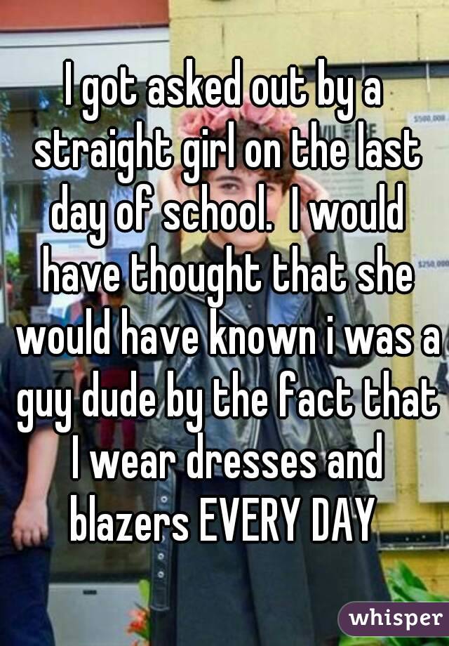 I got asked out by a straight girl on the last day of school.  I would have thought that she would have known i was a guy dude by the fact that I wear dresses and blazers EVERY DAY 
