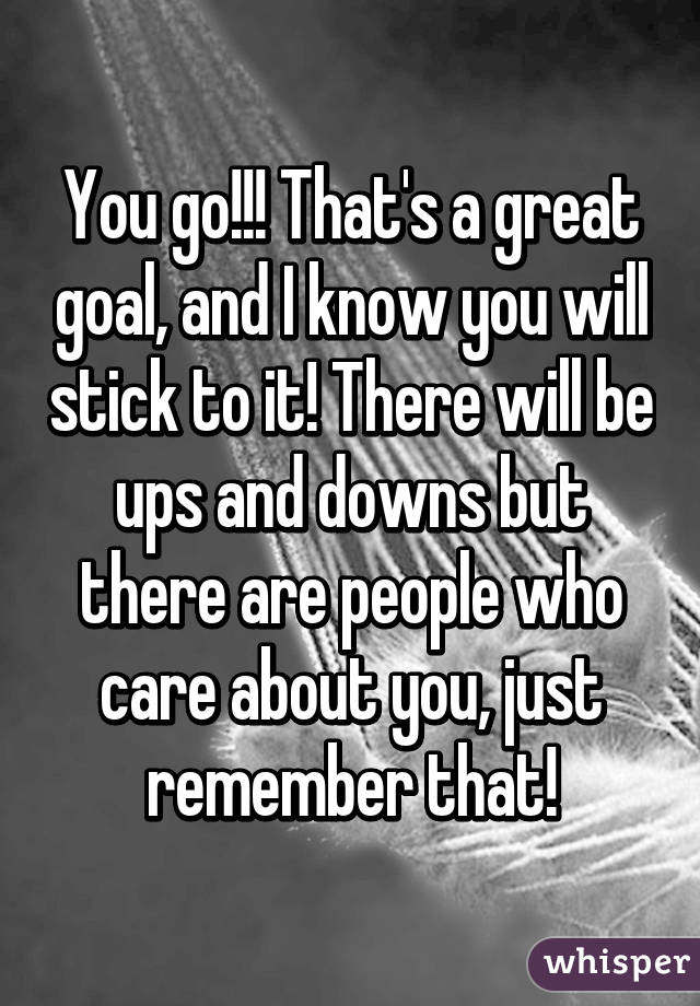 You go!!! That's a great goal, and I know you will stick to it! There will be ups and downs but there are people who care about you, just remember that!