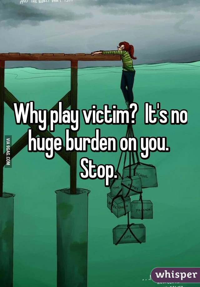 Why play victim?  It's no huge burden on you.  Stop. 