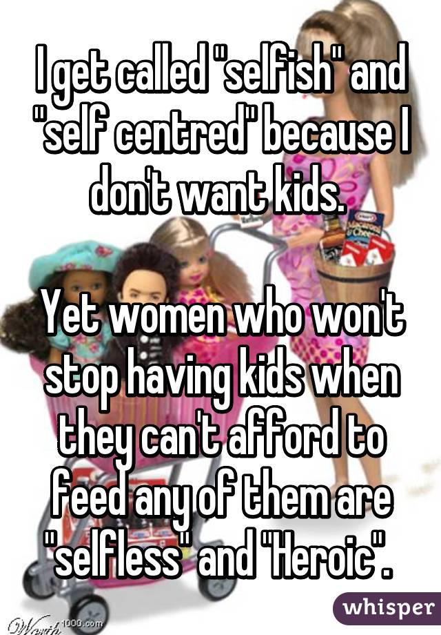 I get called "selfish" and "self centred" because I don't want kids. 

Yet women who won't stop having kids when they can't afford to feed any of them are "selfless" and "Heroic". 