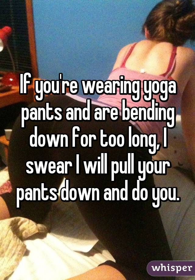 If you're wearing yoga pants and are bending down for too long, I swear I