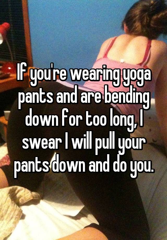If you're wearing yoga pants and are bending down for too long, I swear I  will pull your pants down and do you.