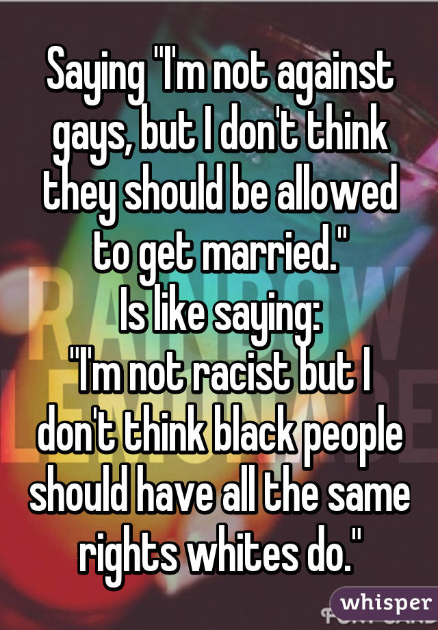 Saying "I'm not against gays, but I don't think they should be allowed to get married."
Is like saying:
"I'm not racist but I don't think black people should have all the same rights whites do."