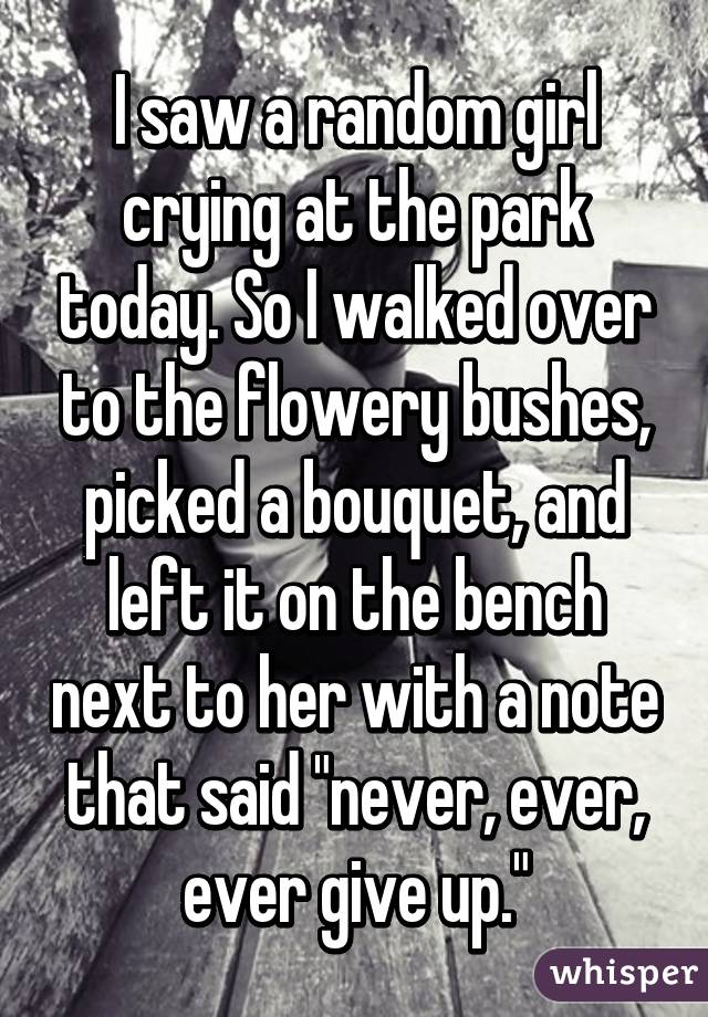 I saw a random girl crying at the park today. So I walked over to the flowery bushes, picked a bouquet, and left it on the bench next to her with a note that said "never, ever, ever give up."
