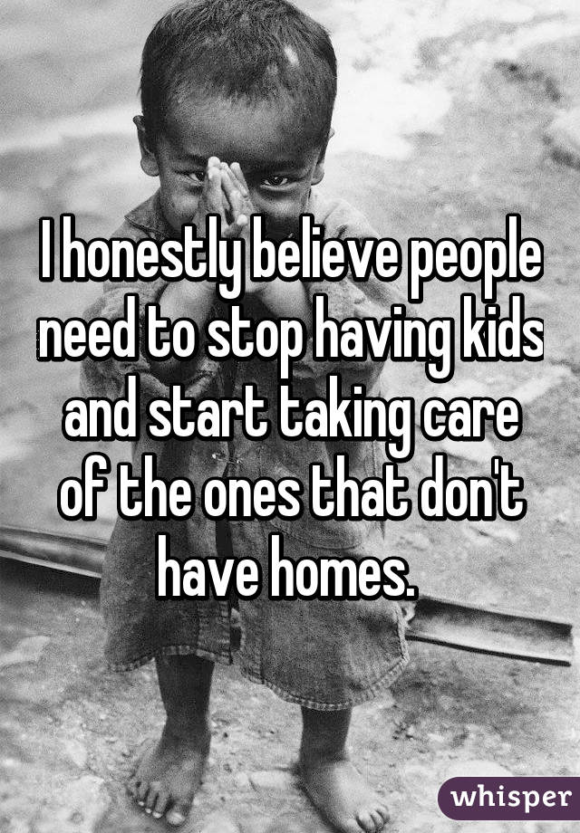 I honestly believe people need to stop having kids and start taking care of the ones that don't have homes. 