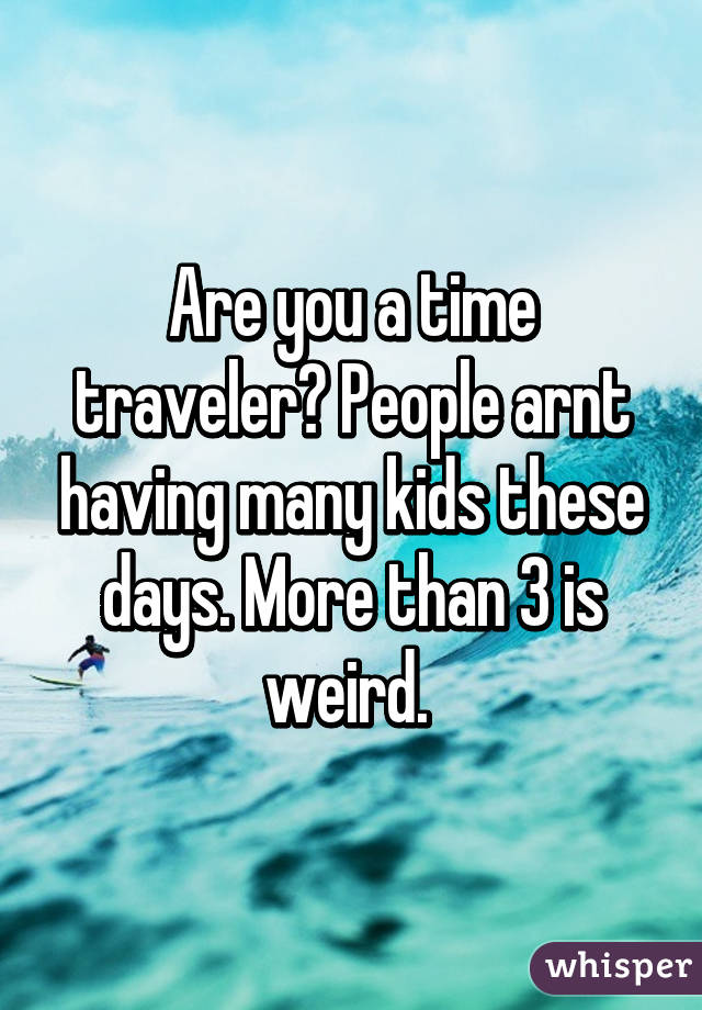 Are you a time traveler? People arnt having many kids these days. More than 3 is weird. 