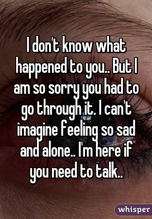 I don't know what happened to you.. But I am so sorry you had to go through it. I can't imagine feeling so sad and alone.. I'm here if you need to talk..