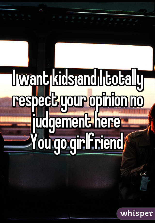 I want kids and I totally respect your opinion no judgement here 
You go girlfriend 