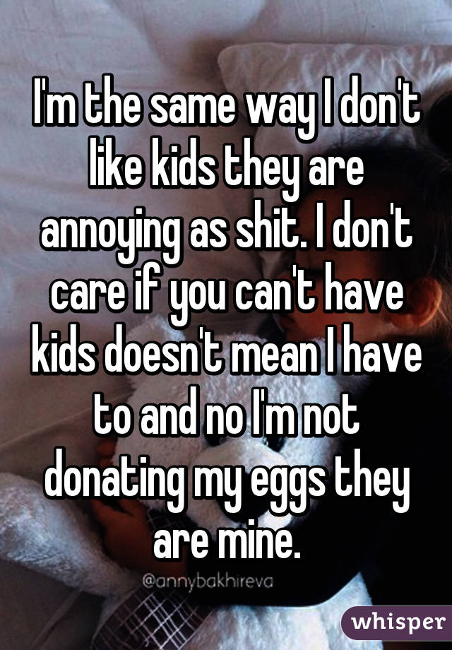 I'm the same way I don't like kids they are annoying as shit. I don't care if you can't have kids doesn't mean I have to and no I'm not donating my eggs they are mine.