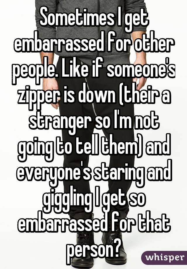 Sometimes I get embarrassed for other people. Like if someone's zipper is down (their a stranger so I'm not going to tell them) and everyone's staring and giggling I get so embarrassed for that person🙈
