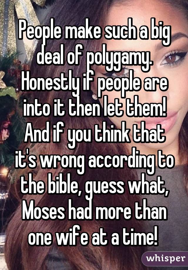 People make such a big deal of polygamy. Honestly if people are into it then let them! And if you think that it's wrong according to the bible, guess what, Moses had more than one wife at a time! 