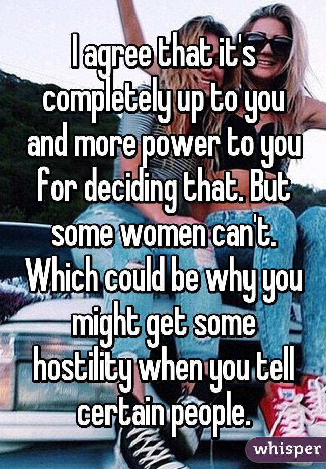 I agree that it's completely up to you and more power to you for deciding that. But some women can't. Which could be why you might get some hostility when you tell certain people.
