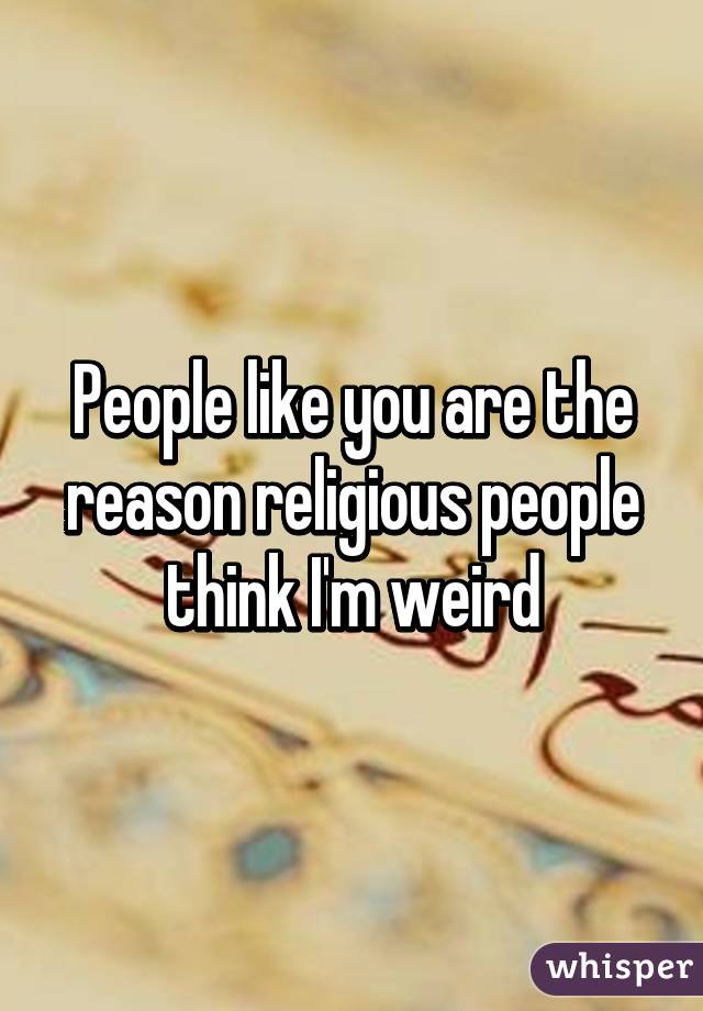 People like you are the reason religious people think I'm weird