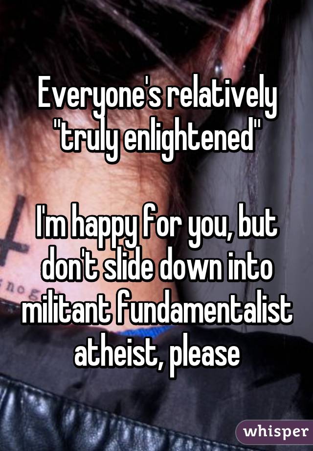 Everyone's relatively "truly enlightened"

I'm happy for you, but don't slide down into militant fundamentalist atheist, please