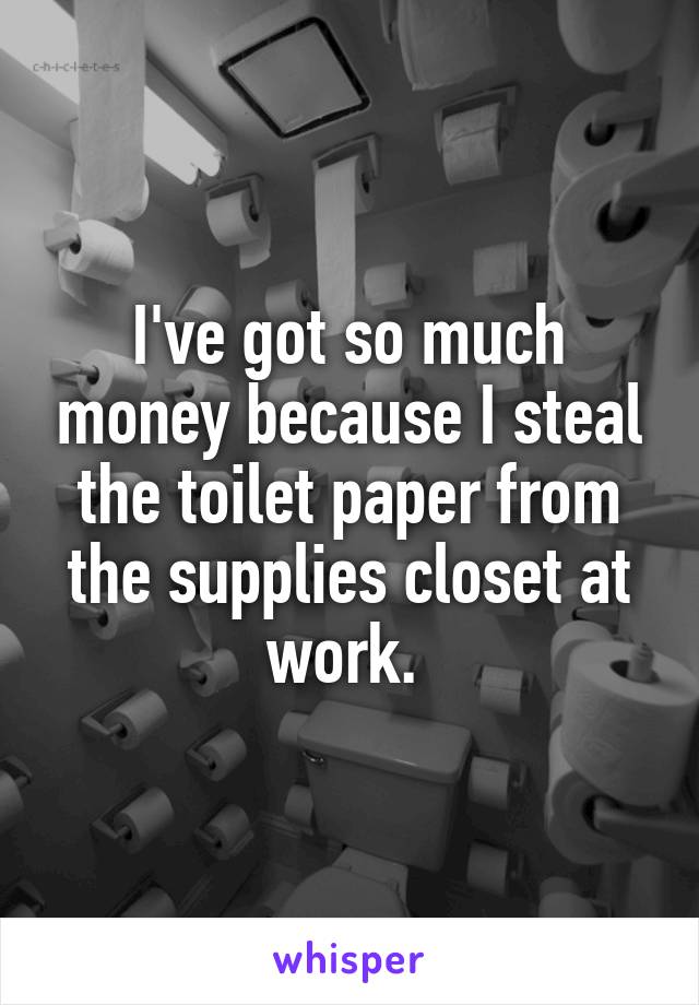 I've got so much money because I steal the toilet paper from the supplies closet at work. 