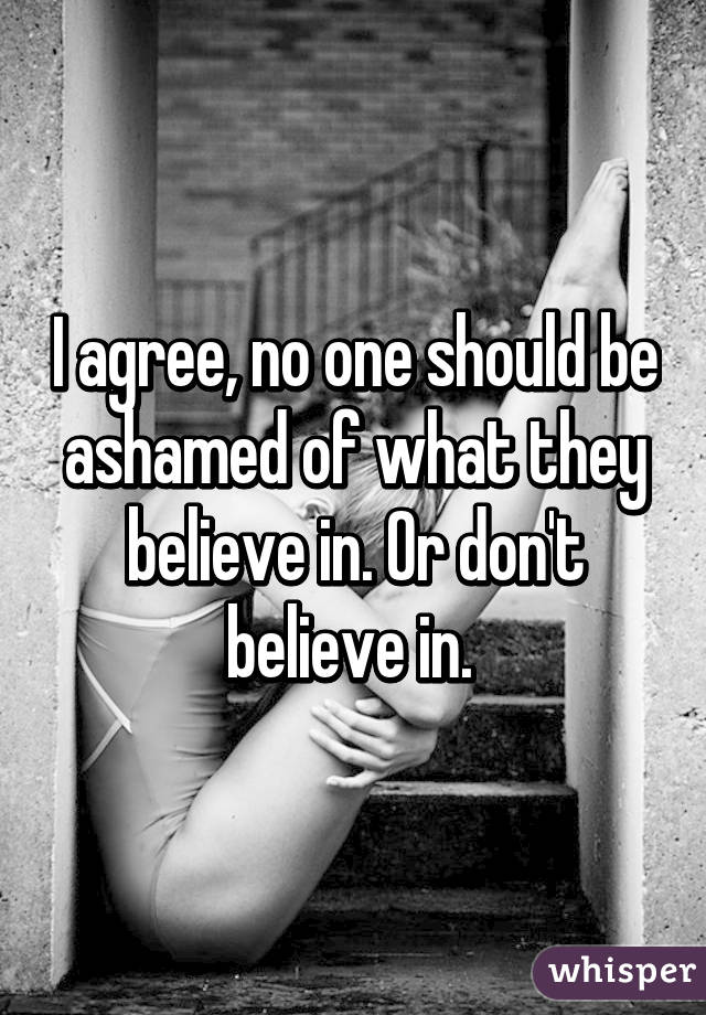 I agree, no one should be ashamed of what they believe in. Or don't believe in. 