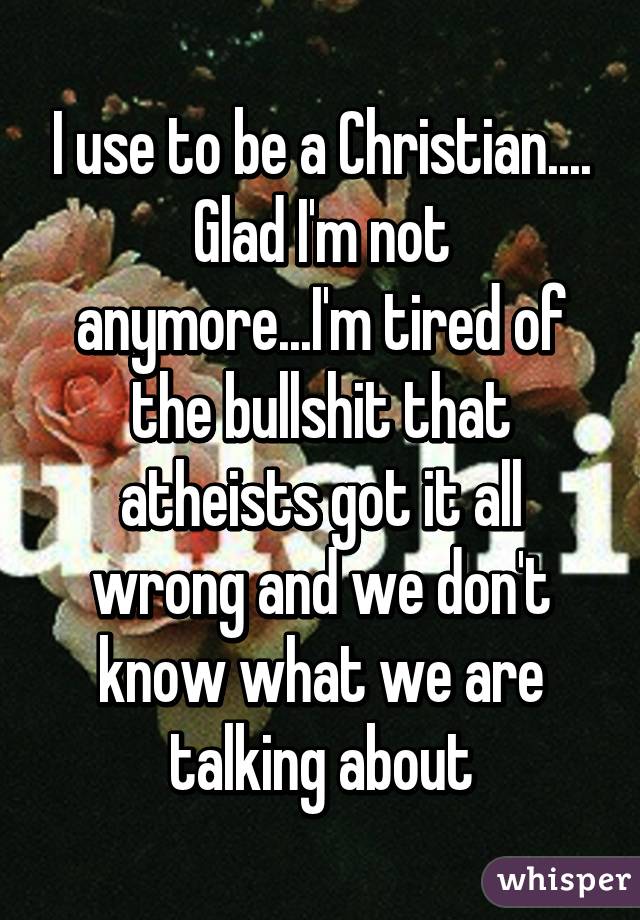 I use to be a Christian.... Glad I'm not anymore...I'm tired of the bullshit that atheists got it all wrong and we don't know what we are talking about