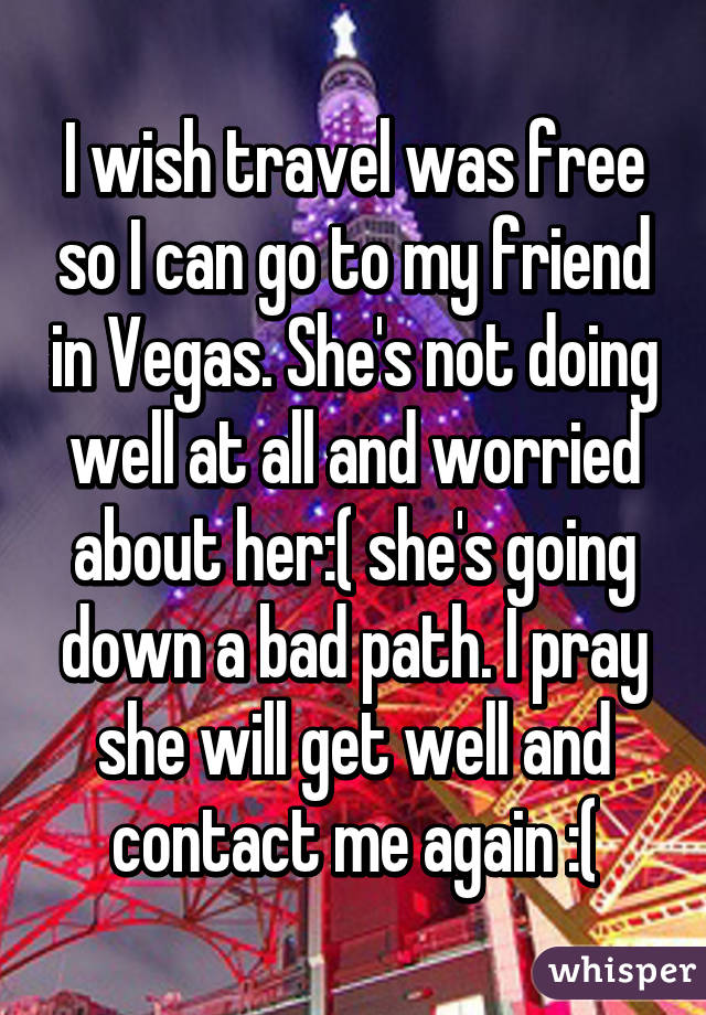 I wish travel was free so I can go to my friend in Vegas. She's not doing well at all and worried about her:( she's going down a bad path. I pray she will get well and contact me again :(