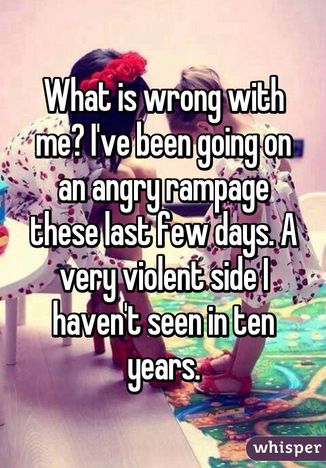 What is wrong with me? I've been going on an angry rampage these last few days. A very violent side I haven't seen in ten years.