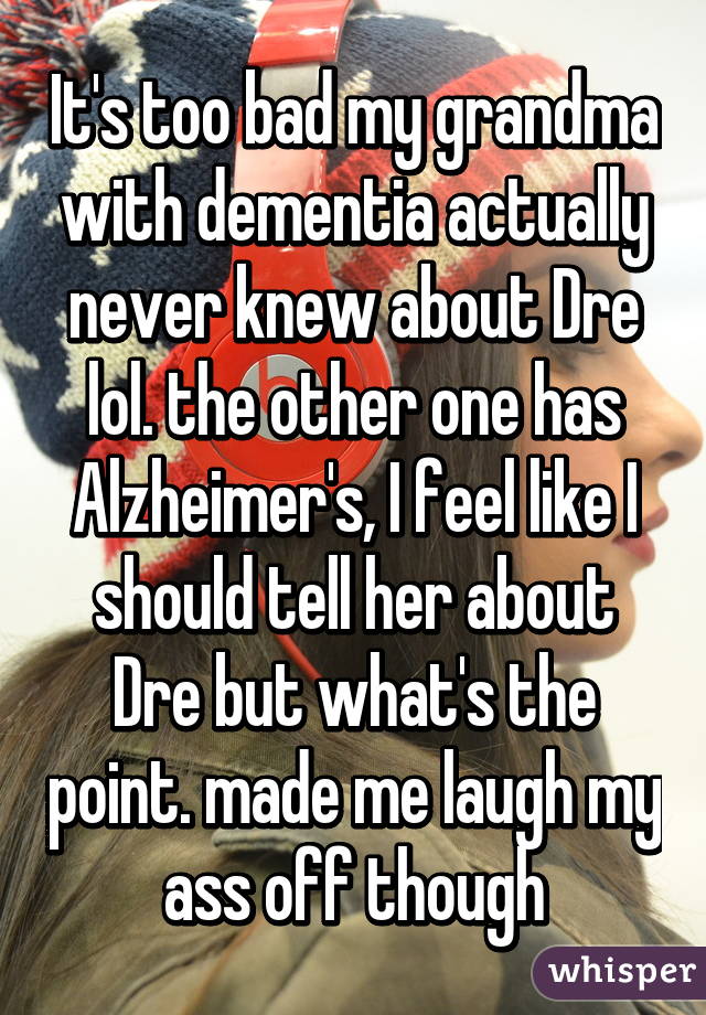 It's too bad my grandma with dementia actually never knew about Dre lol. the other one has Alzheimer's, I feel like I should tell her about Dre but what's the point. made me laugh my ass off though
