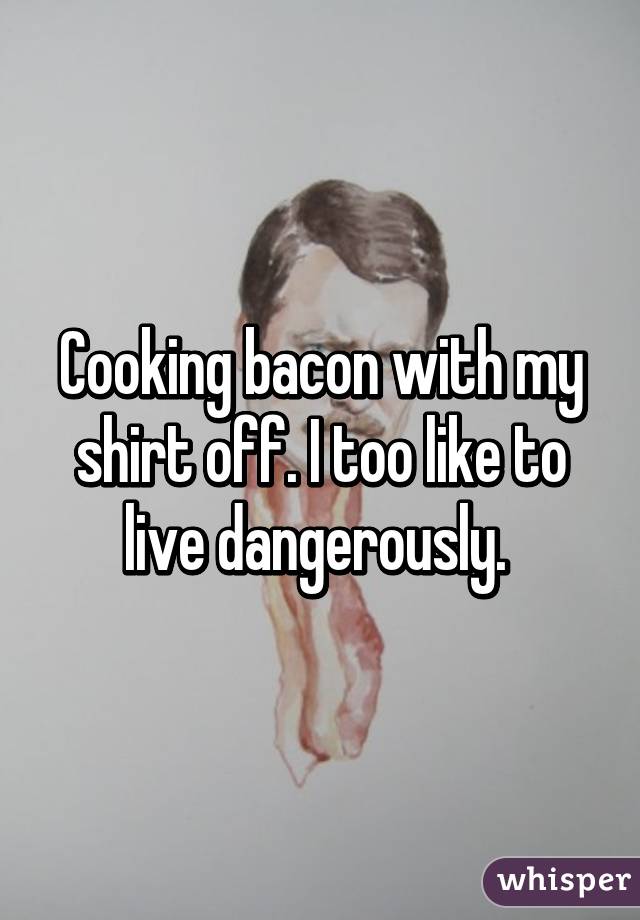 Cooking bacon with my shirt off. I too like to live dangerously. 
