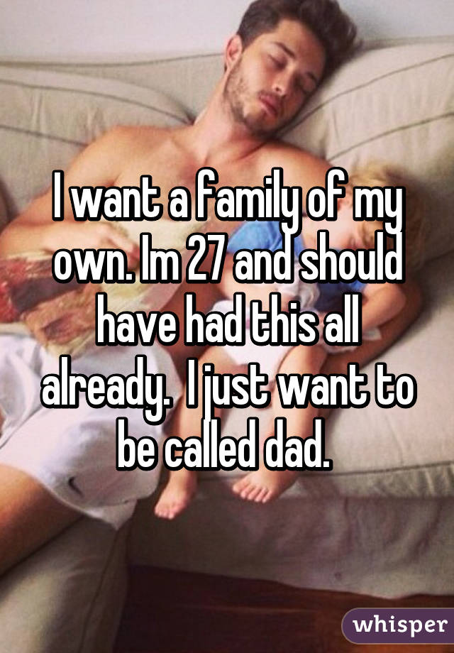 I want a family of my own. Im 27 and should have had this all already.  I just want to be called dad. 
