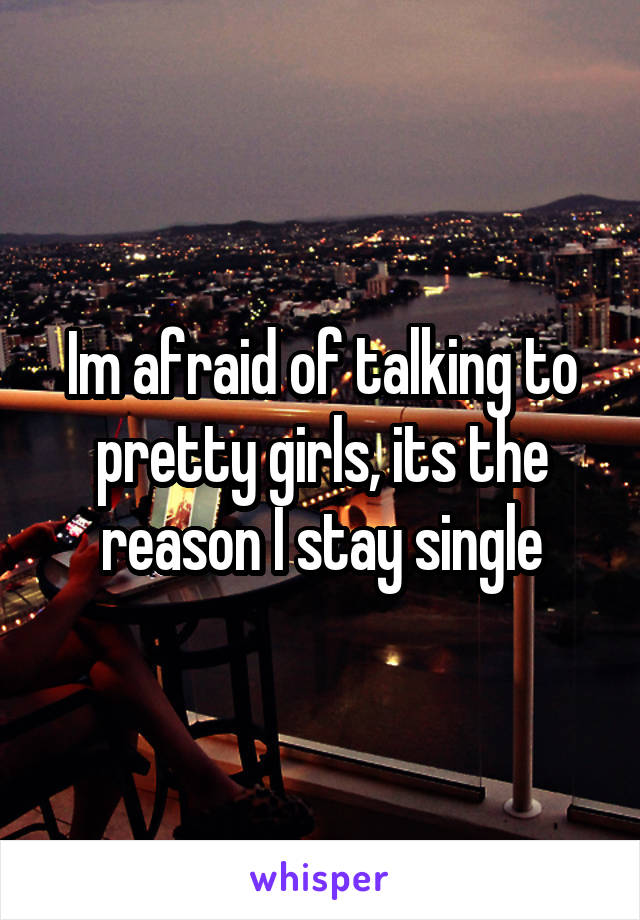 Im afraid of talking to pretty girls, its the reason I stay single