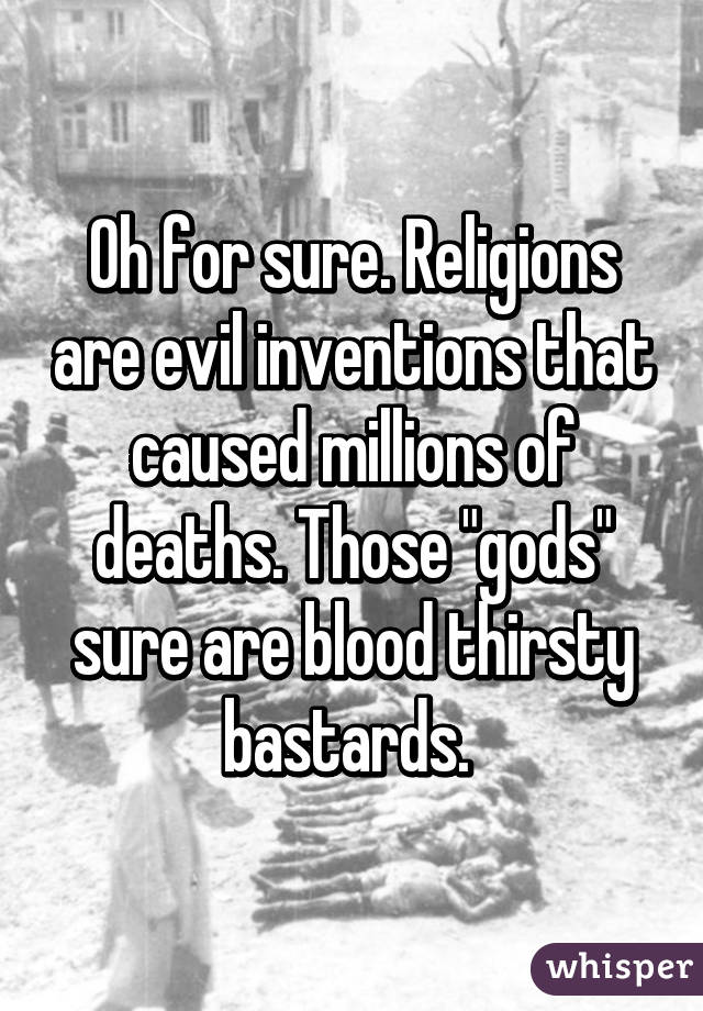 Oh for sure. Religions are evil inventions that caused millions of deaths. Those "gods" sure are blood thirsty bastards. 