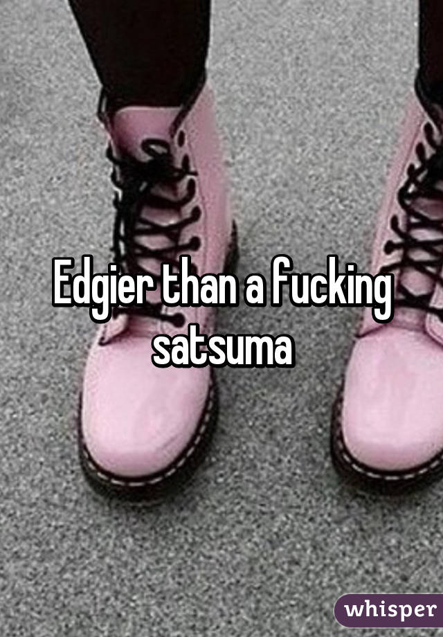 Edgier than a fucking satsuma