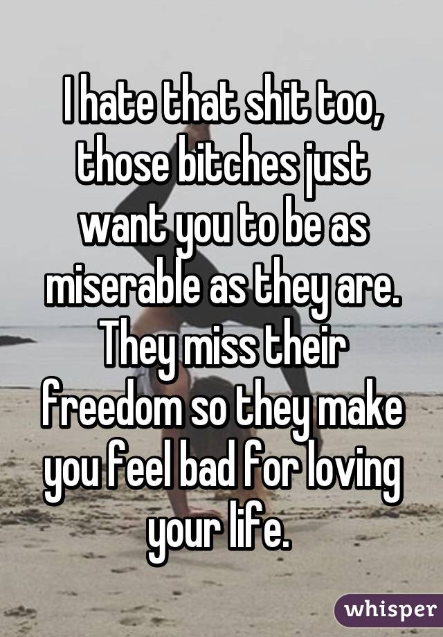 I hate that shit too, those bitches just want you to be as miserable as they are. They miss their freedom so they make you feel bad for loving your life. 