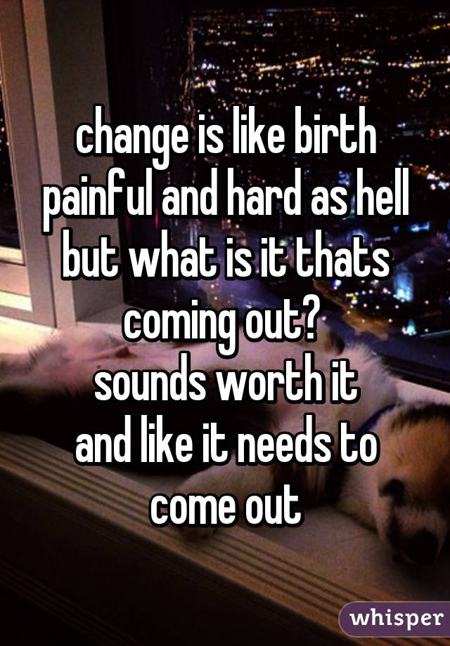 change is like birth
painful and hard as hell
but what is it thats coming out? 
sounds worth it
and like it needs to come out