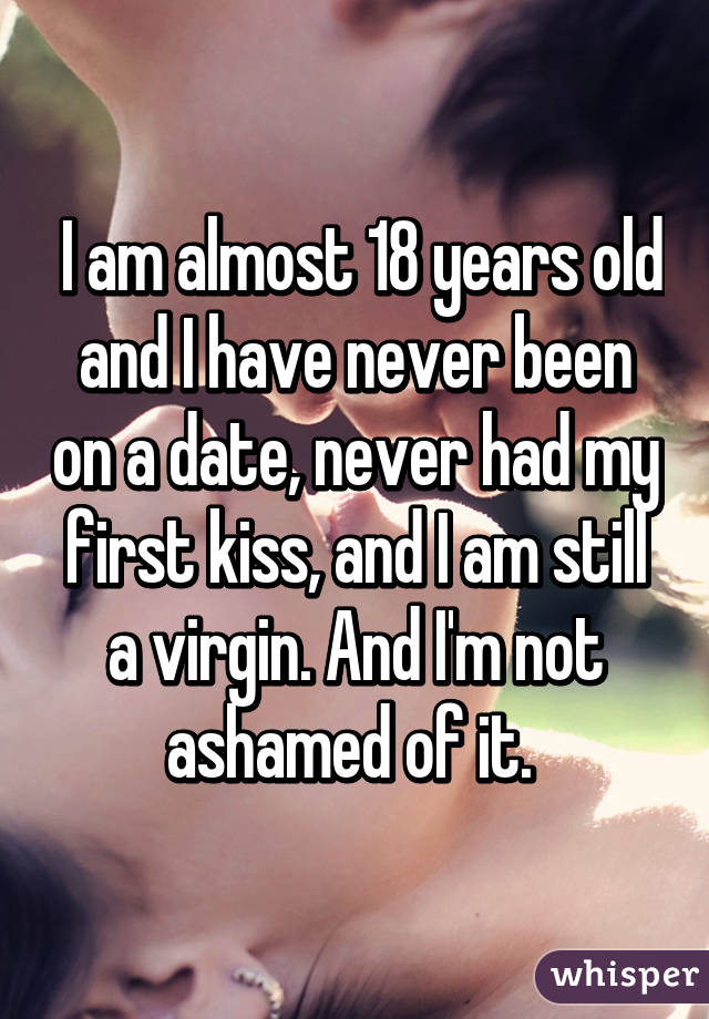  I am almost 18 years old and I have never been on a date, never had my first kiss, and I am still a virgin. And I'm not ashamed of it. 
