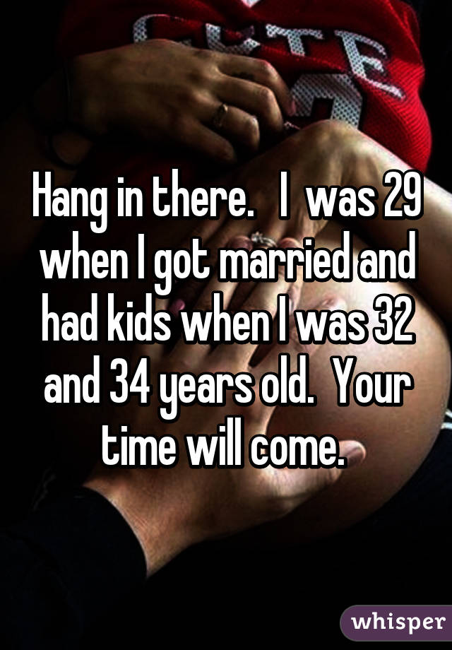 Hang in there.   I  was 29 when I got married and had kids when I was 32 and 34 years old.  Your time will come. 