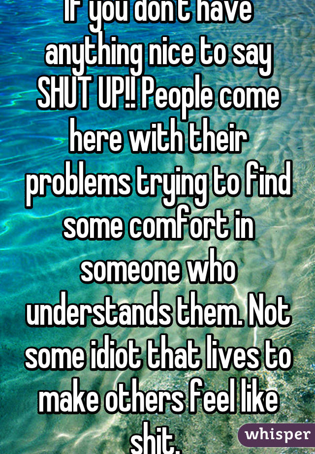 If you don't have anything nice to say SHUT UP!! People come here with their problems trying to find some comfort in someone who understands them. Not some idiot that lives to make others feel like shit. 