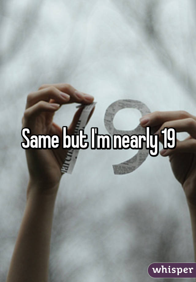 Same but I'm nearly 19