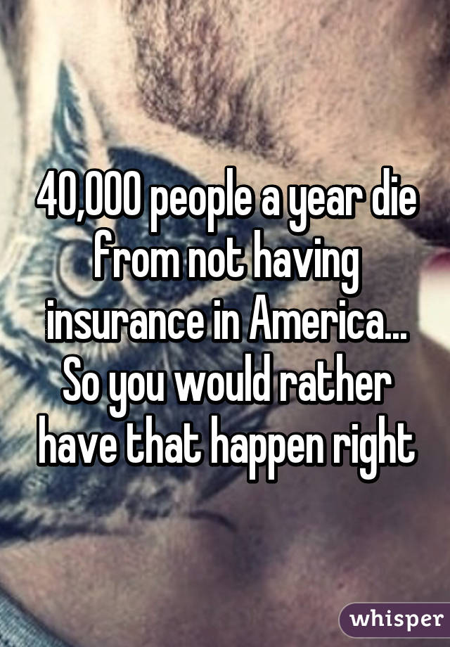 40,000 people a year die from not having insurance in America... So you would rather have that happen right