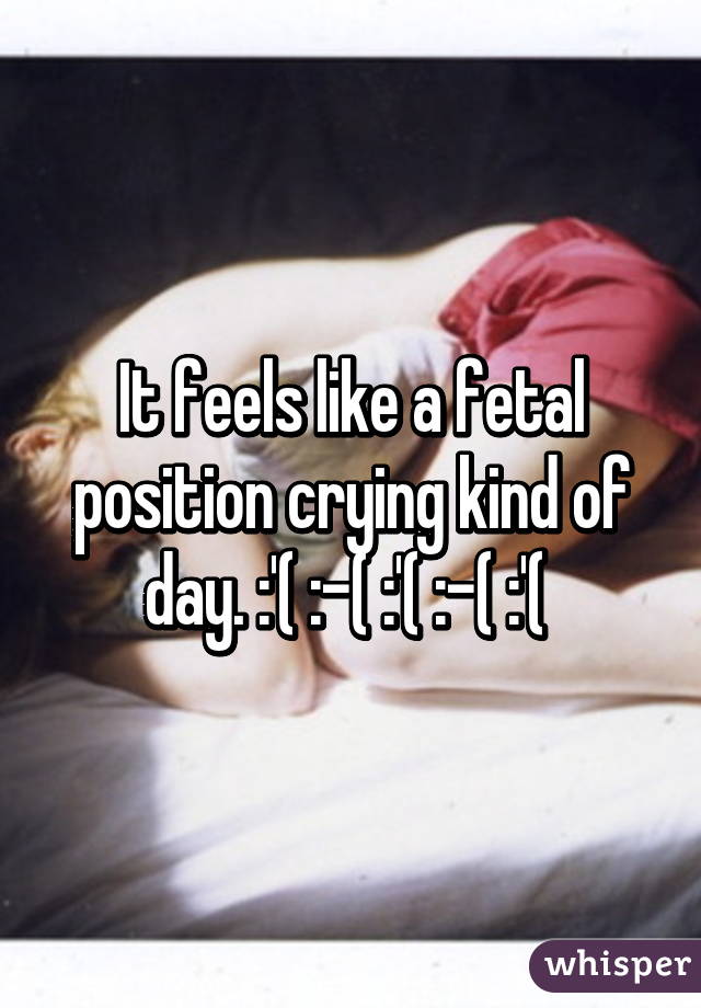 It feels like a fetal position crying kind of day. :'( :-( :'( :-( :'( 