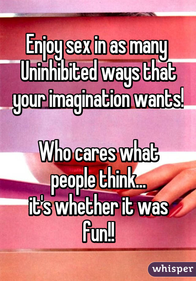 Enjoy sex in as many 
Uninhibited ways that your imagination wants!

Who cares what people think...
it's whether it was fun!!