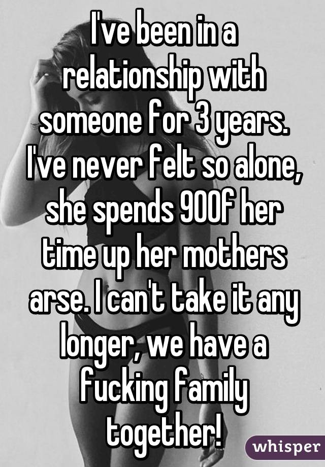 I've been in a relationship with someone for 3 years. I've never felt so alone, she spends 90% of her time up her mothers arse. I can't take it any longer, we have a fucking family together!