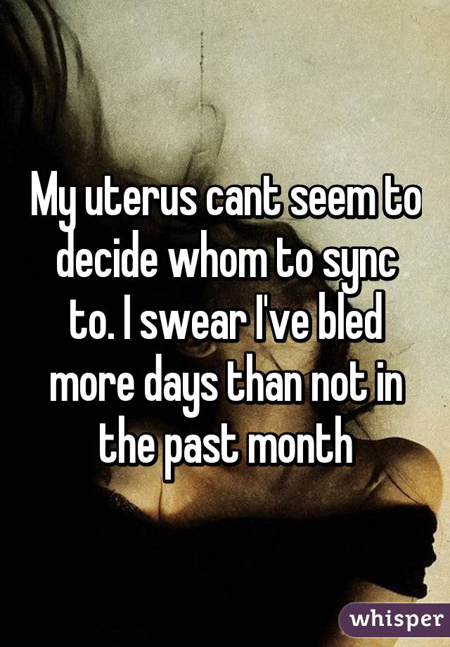 My uterus cant seem to decide whom to sync to. I swear I've bled more days than not in the past month